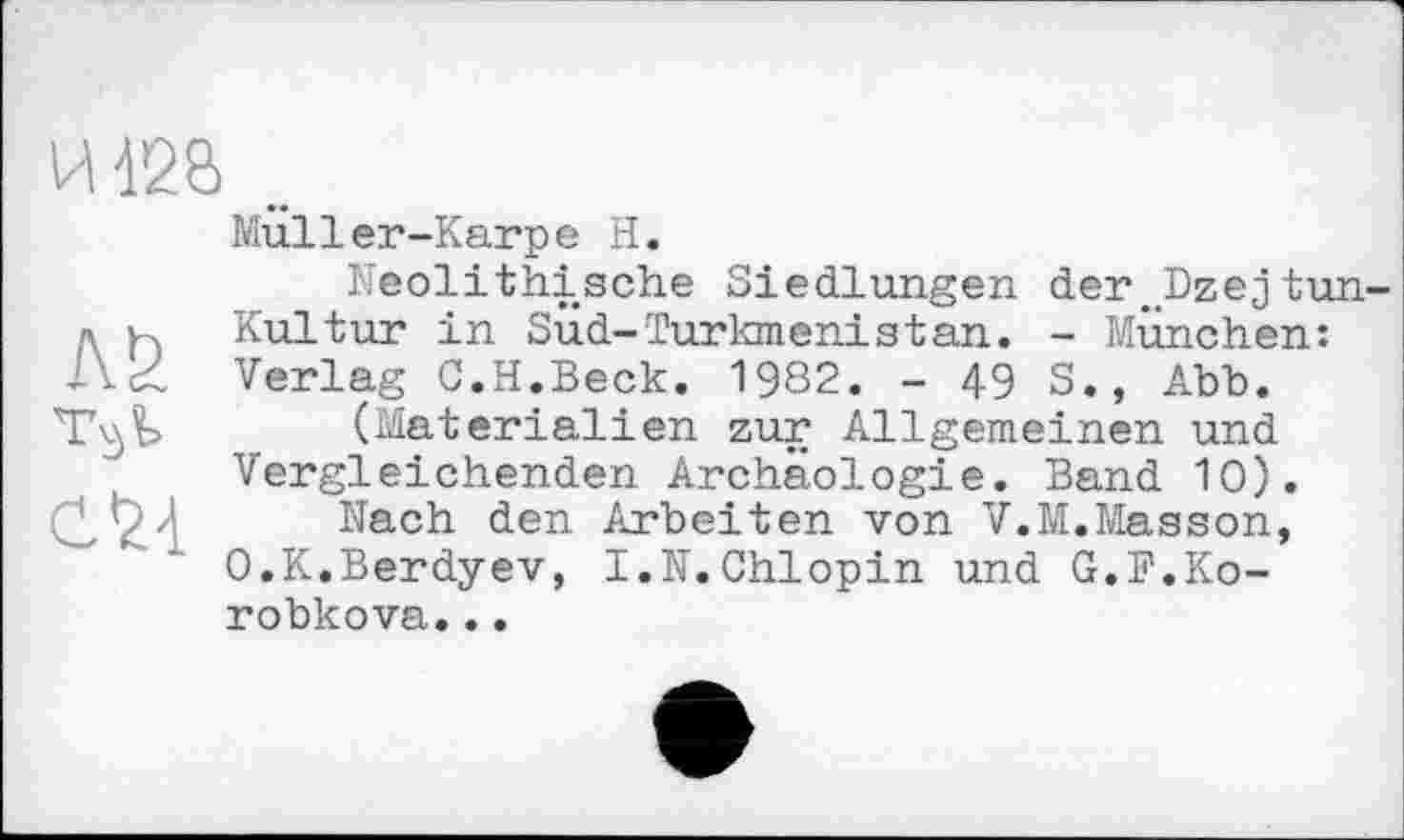 ﻿И 428
Лб TSÏ> С24
Miiller-Karpe H.
Neolithische Siedlungen der„Dzejtun-Kultur in Sud-Turkmenistan. - München: Verlag C.H.Beck. 1982. - 49 S., Abb.
(Materialien zur Allgemeinen und Vergleichenden Archäologie. Band 10).
Nach den Arbeiten von V.M.Masson, O.K.Berdyev, I.N.Chlopin und G.F.Korobkova. ..